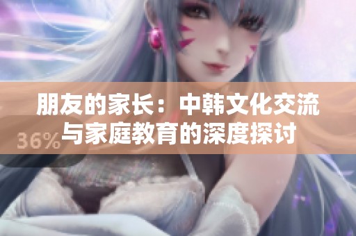 朋友的家长：中韩文化交流与家庭教育的深度探讨