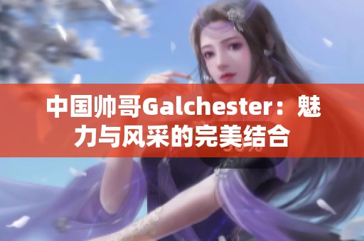 中国帅哥Galchester：魅力与风采的完美结合