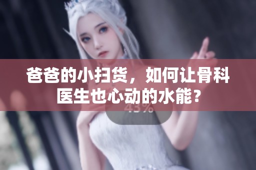 爸爸的小扫货，如何让骨科医生也心动的水能？
