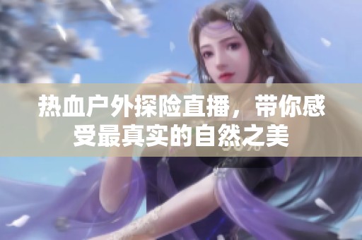 热血户外探险直播，带你感受最真实的自然之美