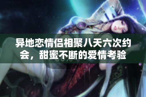 异地恋情侣相聚八天六次约会，甜蜜不断的爱情考验