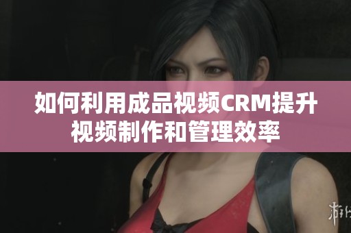 如何利用成品视频CRM提升视频制作和管理效率