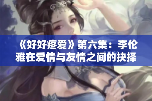 《好好疼爱》第六集：李伦雅在爱情与友情之间的抉择与成长