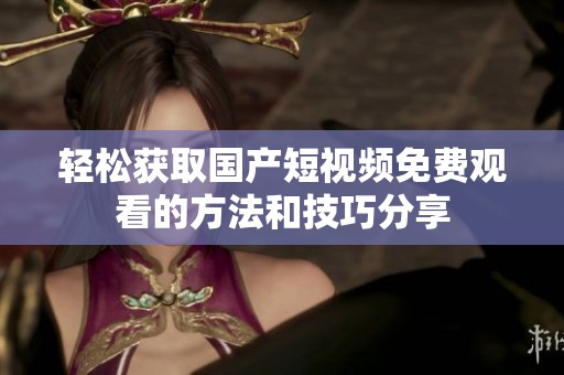 轻松获取国产短视频免费观看的方法和技巧分享