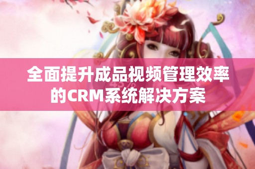 全面提升成品视频管理效率的CRM系统解决方案