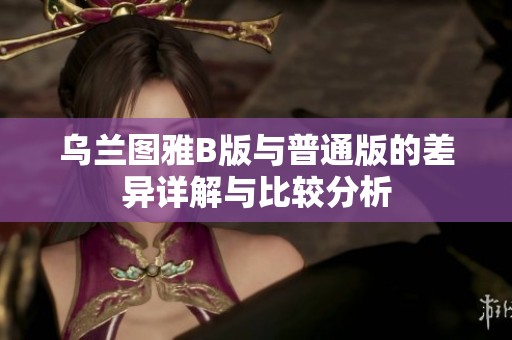 乌兰图雅B版与普通版的差异详解与比较分析