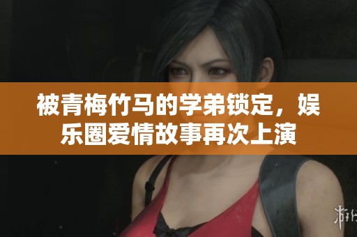 被青梅竹马的学弟锁定，娱乐圈爱情故事再次上演