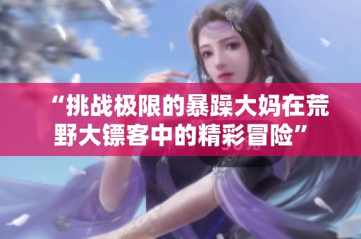 “挑战极限的暴躁大妈在荒野大镖客中的精彩冒险”