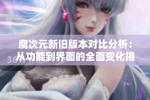 腐次元新旧版本对比分析：从功能到界面的全面变化揭秘
