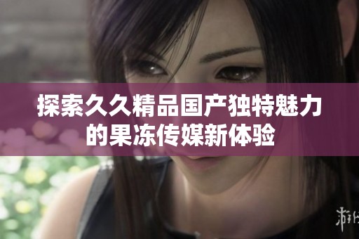 探索久久精品国产独特魅力的果冻传媒新体验
