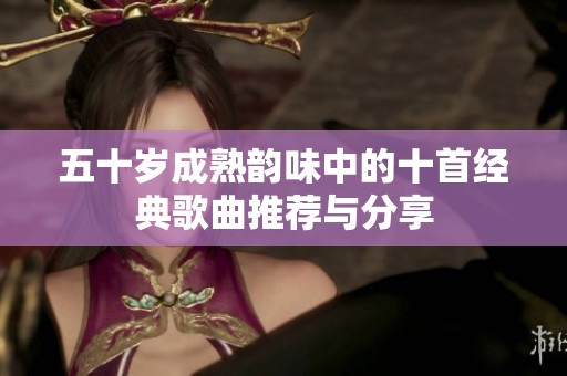 五十岁成熟韵味中的十首经典歌曲推荐与分享