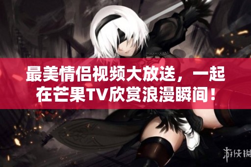 最美情侣视频大放送，一起在芒果TV欣赏浪漫瞬间！