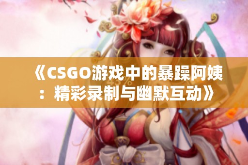 《CSGO游戏中的暴躁阿姨：精彩录制与幽默互动》