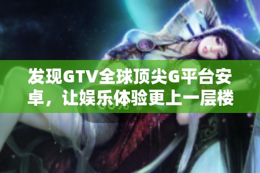 发现GTV全球顶尖G平台安卓，让娱乐体验更上一层楼