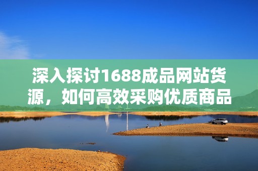 深入探讨1688成品网站货源，如何高效采购优质商品