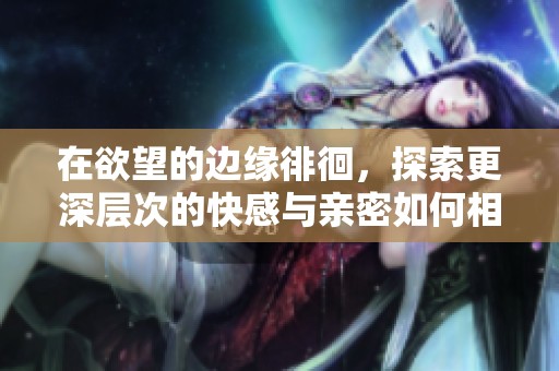 在欲望的边缘徘徊，探索更深层次的快感与亲密如何相遇