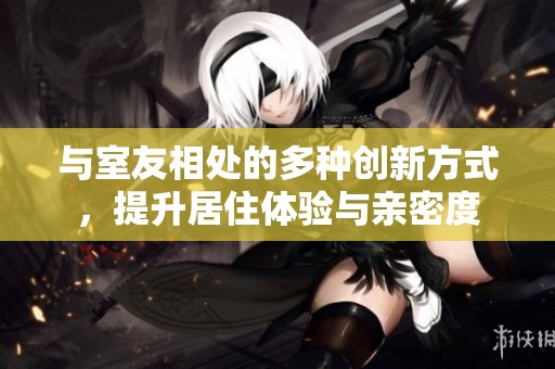 与室友相处的多种创新方式，提升居住体验与亲密度
