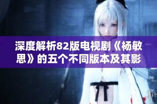 深度解析82版电视剧《杨敏思》的五个不同版本及其影响
