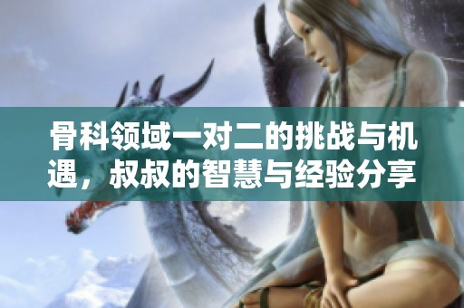 骨科领域一对二的挑战与机遇，叔叔的智慧与经验分享