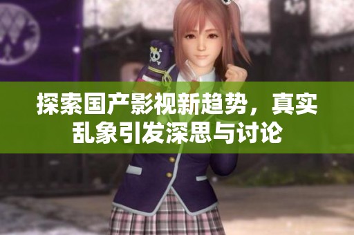 探索国产影视新趋势，真实乱象引发深思与讨论