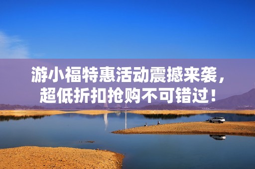 游小福特惠活动震撼来袭，超低折扣抢购不可错过！