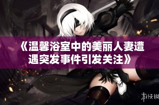 《温馨浴室中的美丽人妻遭遇突发事件引发关注》