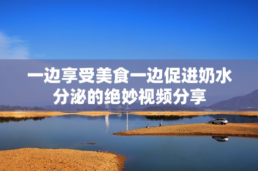 一边享受美食一边促进奶水分泌的绝妙视频分享