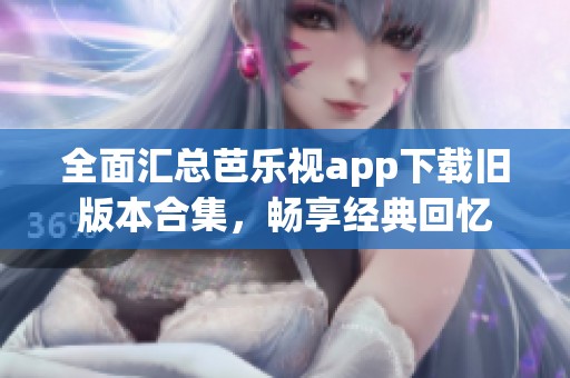 全面汇总芭乐视app下载旧版本合集，畅享经典回忆