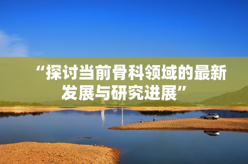“探讨当前骨科领域的最新发展与研究进展”