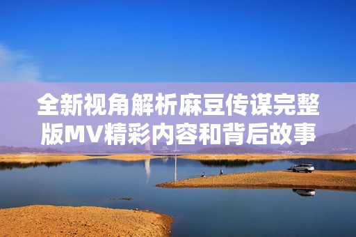 全新视角解析麻豆传谋完整版MV精彩内容和背后故事