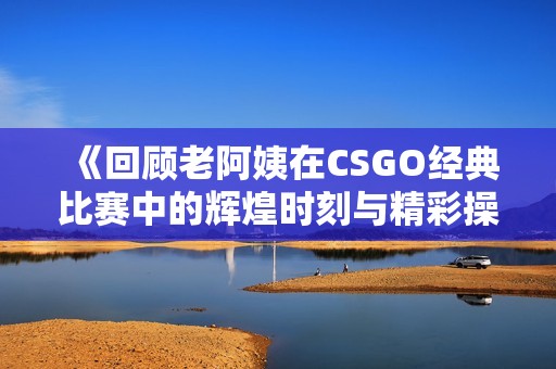 《回顾老阿姨在CSGO经典比赛中的辉煌时刻与精彩操作》