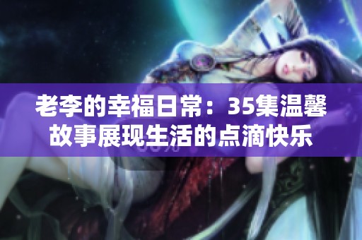 老李的幸福日常：35集温馨故事展现生活的点滴快乐