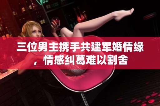 三位男主携手共建军婚情缘，情感纠葛难以割舍