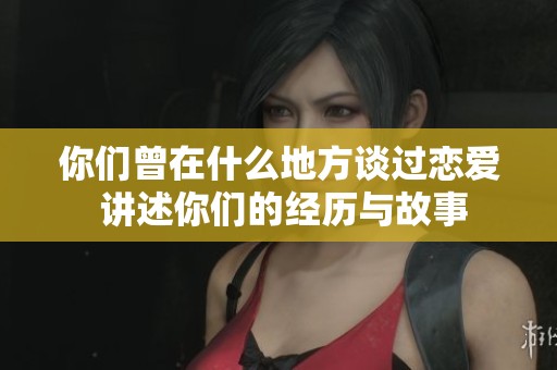 你们曾在什么地方谈过恋爱 讲述你们的经历与故事