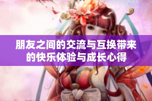 朋友之间的交流与互换带来的快乐体验与成长心得