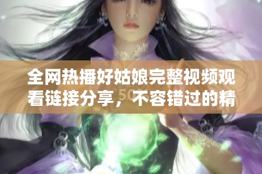 全网热播好姑娘完整视频观看链接分享，不容错过的精彩内容