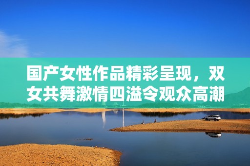 国产女性作品精彩呈现，双女共舞激情四溢令观众高潮迭起