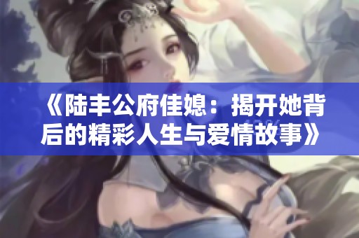 《陆丰公府佳媳：揭开她背后的精彩人生与爱情故事》