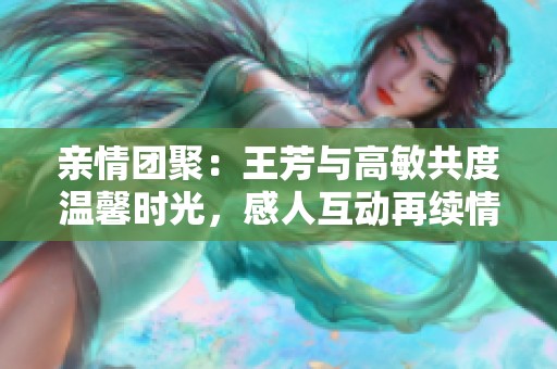 亲情团聚：王芳与高敏共度温馨时光，感人互动再续情谊