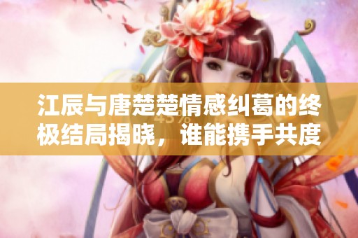 江辰与唐楚楚情感纠葛的终极结局揭晓，谁能携手共度未来