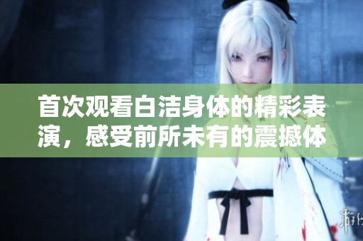 首次观看白洁身体的精彩表演，感受前所未有的震撼体验