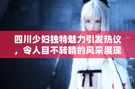 四川少妇独特魅力引发热议，令人目不转睛的风采展现