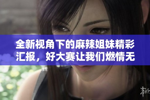 全新视角下的麻辣姐妹精彩汇报，好大赛让我们燃情无限！