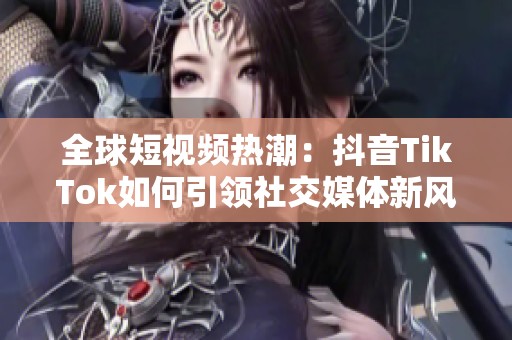 全球短视频热潮：抖音TikTok如何引领社交媒体新风潮
