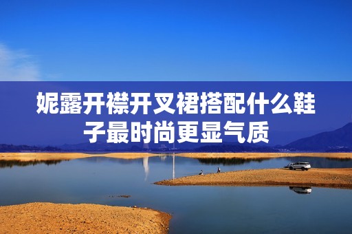 妮露开襟开叉裙搭配什么鞋子最时尚更显气质