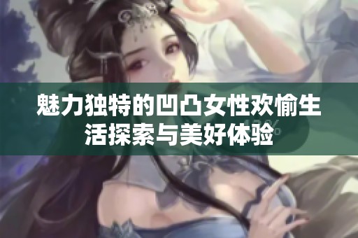 魅力独特的凹凸女性欢愉生活探索与美好体验