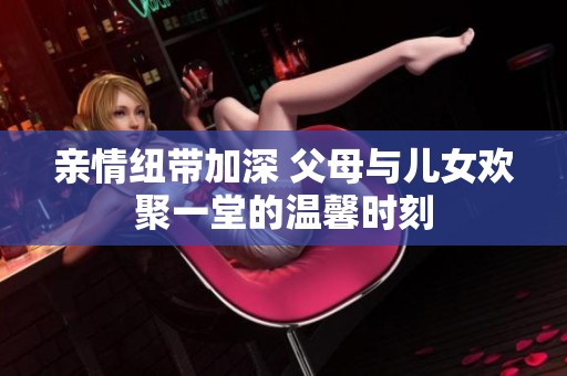 亲情纽带加深 父母与儿女欢聚一堂的温馨时刻