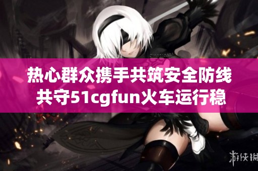 热心群众携手共筑安全防线 共守51cgfun火车运行稳定