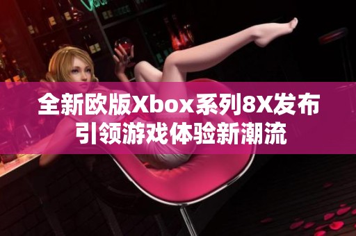 全新欧版Xbox系列8X发布 引领游戏体验新潮流