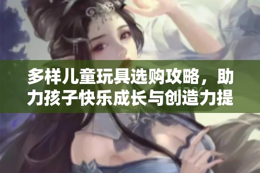 多样儿童玩具选购攻略，助力孩子快乐成长与创造力提升